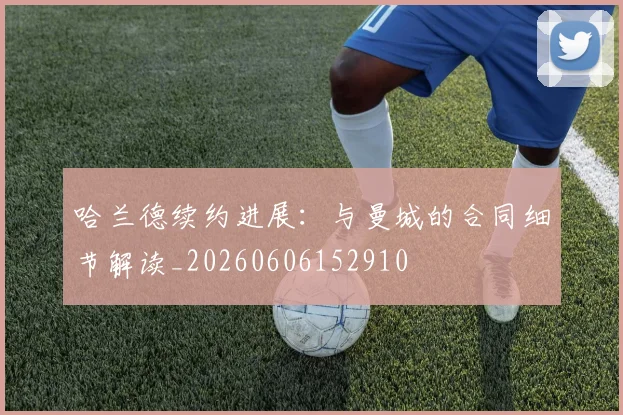 哈兰德续约进展:与曼城的合同细节解读_20260606152910