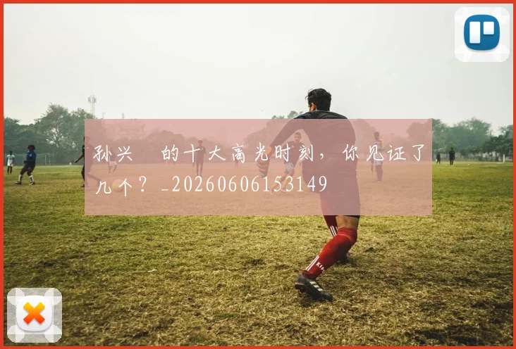 孙兴慜的十大高光时刻，你见证了几个？_20260606153149