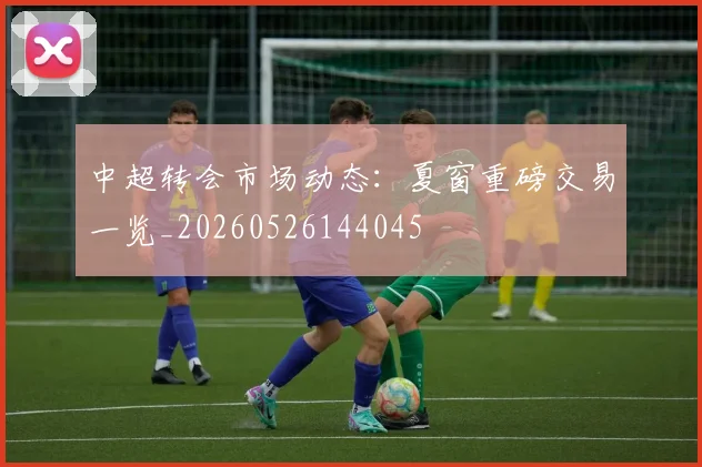 中超转会市场动态：夏窗重磅交易一览_20260526144045