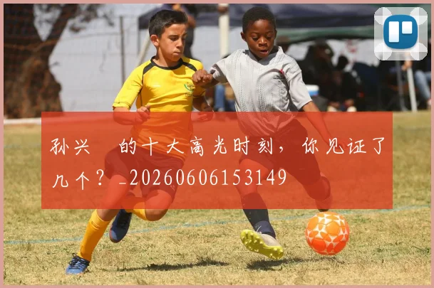 孙兴慜的十大高光时刻，你见证了几个？_20260606153149