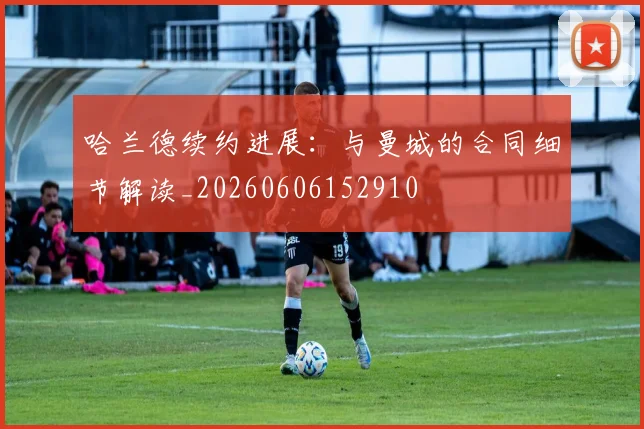 哈兰德续约进展:与曼城的合同细节解读_20260606152910
