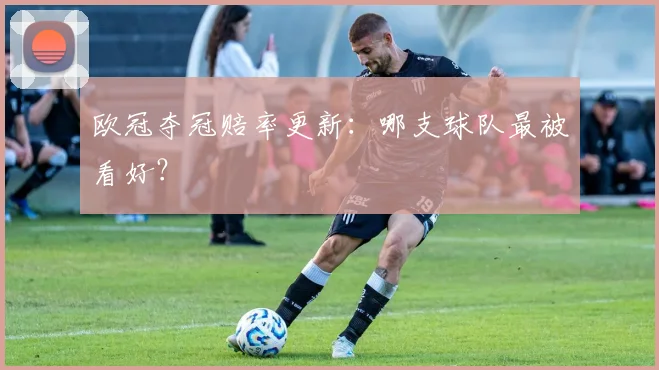 欧冠夺冠赔率更新：哪支球队最被看好？