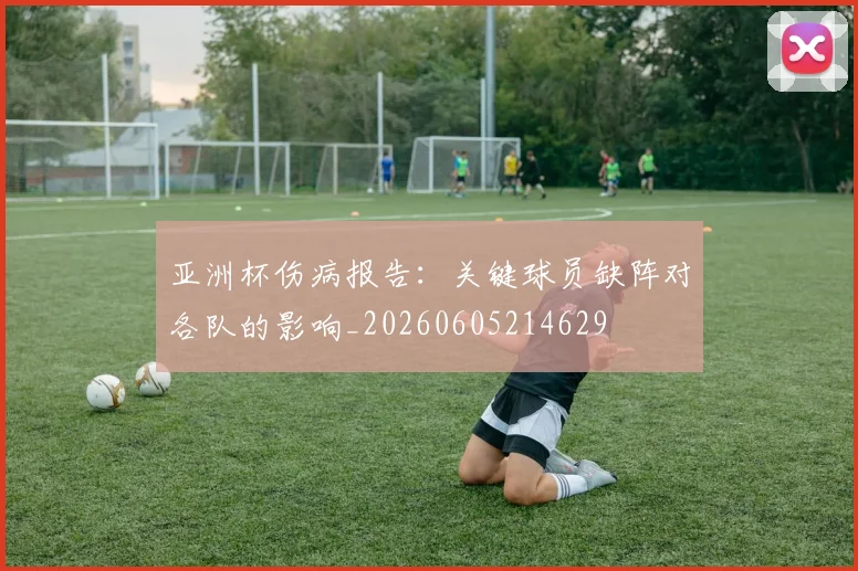 亚洲杯伤病报告：关键球员缺阵对各队的影响_20260605214629