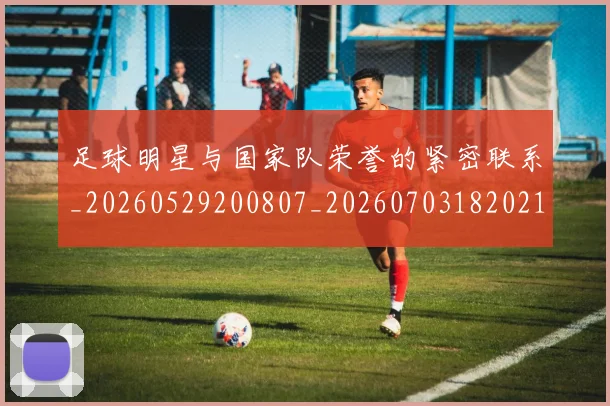 足球明星与国家队荣誉的紧密联系_20260529200807_20260703182021