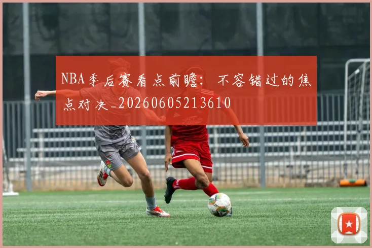 NBA季后赛看点前瞻：不容错过的焦点对决_20260605213610