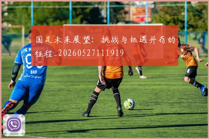 国足未来展望：挑战与机遇并存的征程_20260527111919