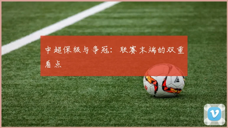 中超保级与争冠：联赛末端的双重看点