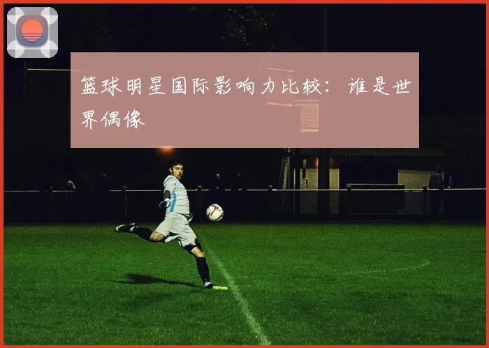 篮球明星国际影响力比较：谁是世界偶像