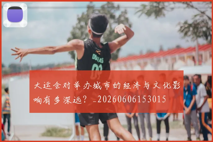 大运会对举办城市的经济与文化影响有多深远？_20260606153015