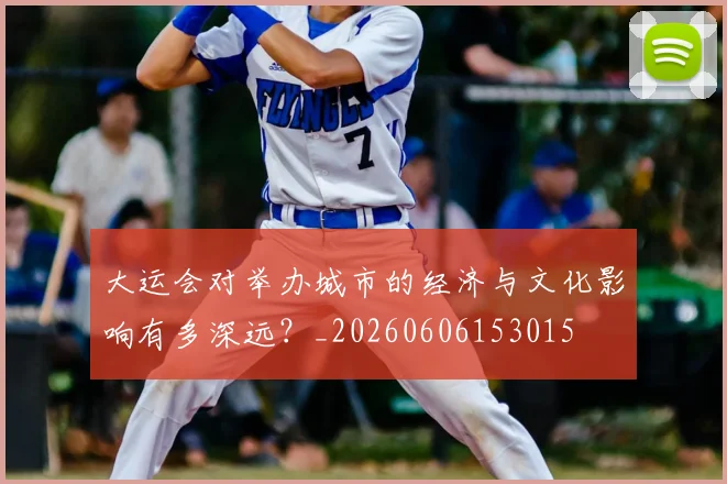 大运会对举办城市的经济与文化影响有多深远？_20260606153015